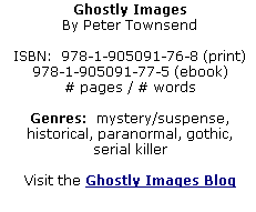 Ghostly Images
By Peter Townsend

ISBN:  978-1-905091-76-8 (print)  978-1-905091-77-5 (ebook)
# pages / # words

Genres:  mystery/suspense, historical, paranormal, gothic, serial killer

Visit the Ghostly Images Blog